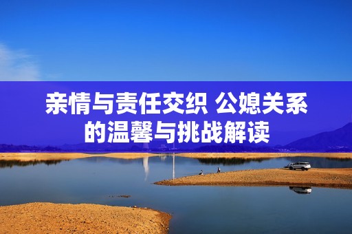 亲情与责任交织 公媳关系的温馨与挑战解读
