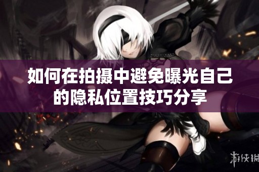如何在拍摄中避免曝光自己的隐私位置技巧分享