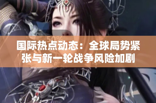 国际热点动态：全球局势紧张与新一轮战争风险加剧