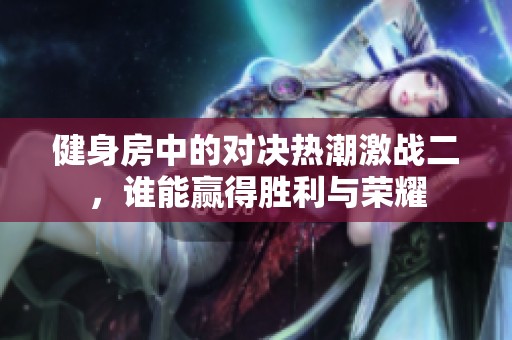 健身房中的对决热潮激战二，谁能赢得胜利与荣耀