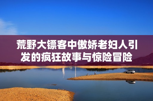荒野大镖客中傲娇老妇人引发的疯狂故事与惊险冒险