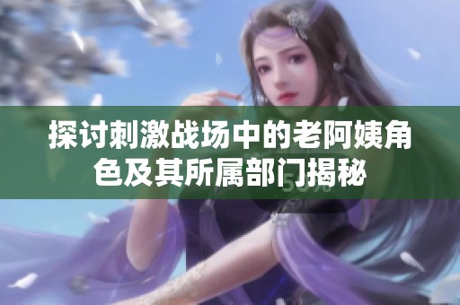 探讨刺激战场中的老阿姨角色及其所属部门揭秘