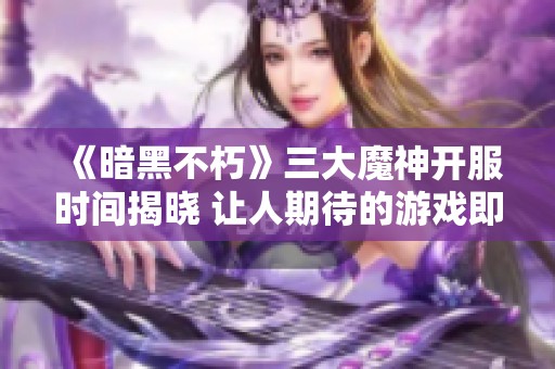 《暗黑不朽》三大魔神开服时间揭晓 让人期待的游戏即将上线