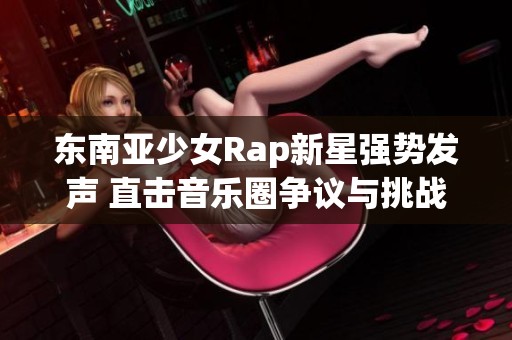 东南亚少女Rap新星强势发声 直击音乐圈争议与挑战