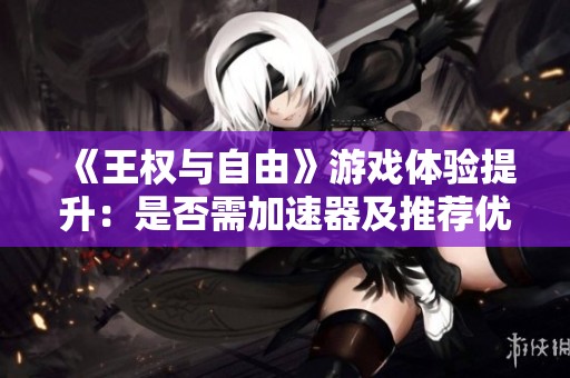 《王权与自由》游戏体验提升：是否需加速器及推荐优质选择