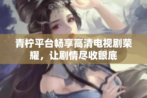 青柠平台畅享高清电视剧荣耀，让剧情尽收眼底