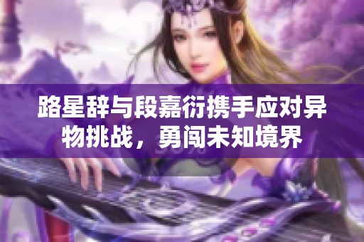 路星辞与段嘉衍携手应对异物挑战，勇闯未知境界