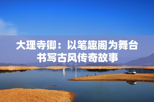 大理寺卿：以笔趣阁为舞台书写古风传奇故事