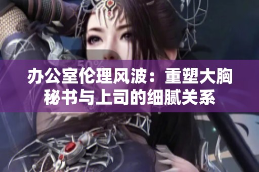 办公室伦理风波：重塑大胸秘书与上司的细腻关系