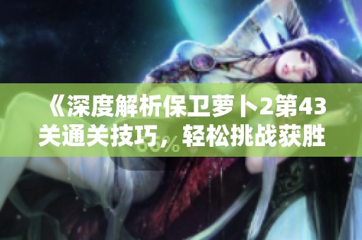 《深度解析保卫萝卜2第43关通关技巧，轻松挑战获胜秘诀》