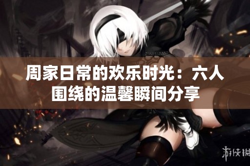周家日常的欢乐时光：六人围绕的温馨瞬间分享