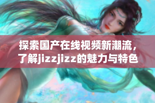 探索国产在线视频新潮流，了解jizzjizz的魅力与特色