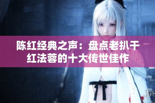 陈红经典之声：盘点老扒干红法蓉的十大传世佳作