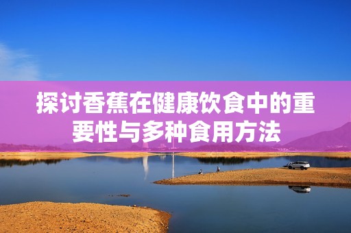 探讨香蕉在健康饮食中的重要性与多种食用方法