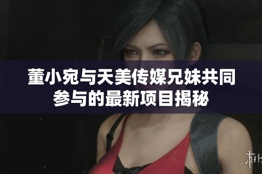 董小宛与天美传媒兄妹共同参与的最新项目揭秘