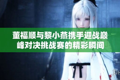 董福顺与黎小燕携手迎战巅峰对决挑战赛的精彩瞬间