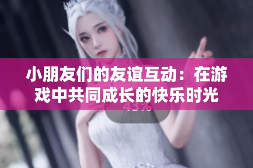 小朋友们的友谊互动：在游戏中共同成长的快乐时光