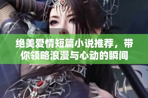 绝美爱情短篇小说推荐，带你领略浪漫与心动的瞬间