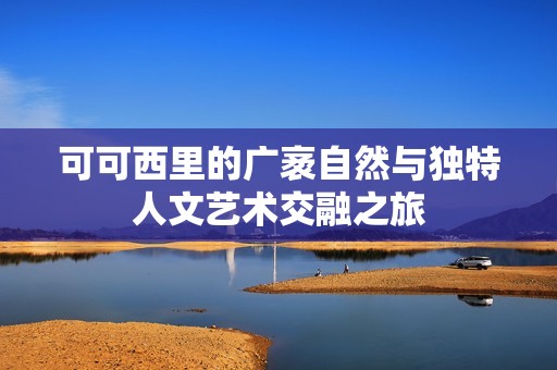可可西里的广袤自然与独特人文艺术交融之旅