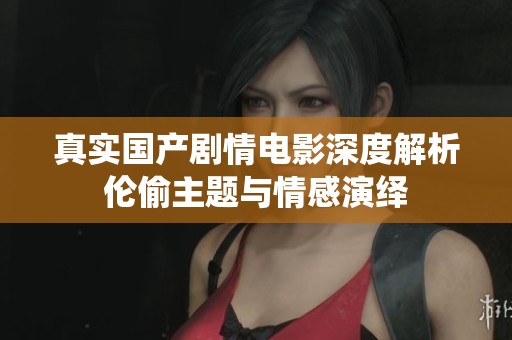 真实国产剧情电影深度解析伦偷主题与情感演绎