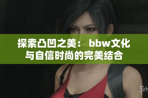探索凸凹之美： bbw文化与自信时尚的完美结合