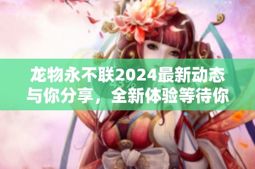 龙物永不联2024最新动态与你分享，全新体验等待你来探索