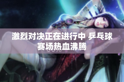 激烈对决正在进行中 乒乓球赛场热血沸腾