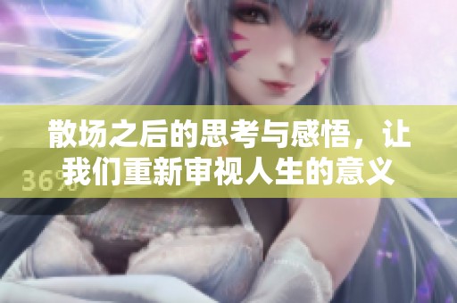 散场之后的思考与感悟，让我们重新审视人生的意义