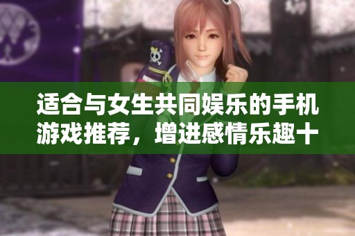 适合与女生共同娱乐的手机游戏推荐，增进感情乐趣十足