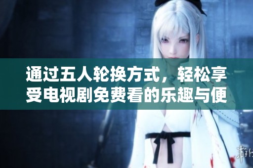 通过五人轮换方式，轻松享受电视剧免费看的乐趣与便利