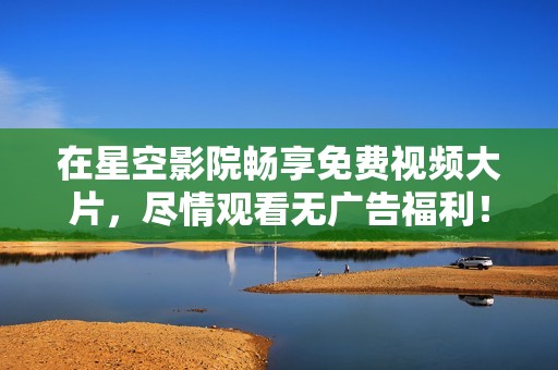 在星空影院畅享免费视频大片，尽情观看无广告福利！