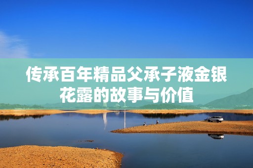 传承百年精品父承子液金银花露的故事与价值
