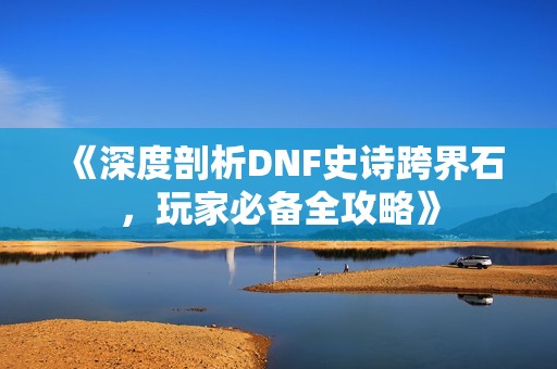 《深度剖析DNF史诗跨界石，玩家必备全攻略》