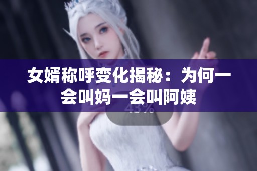 女婿称呼变化揭秘：为何一会叫妈一会叫阿姨