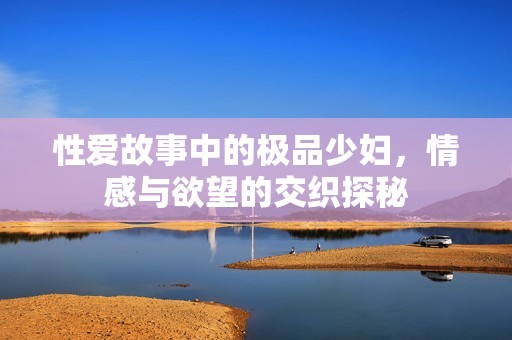 性爱故事中的极品少妇，情感与欲望的交织探秘