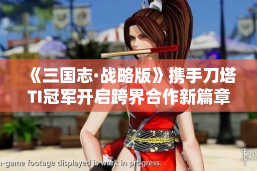 《三国志·战略版》携手刀塔TI冠军开启跨界合作新篇章