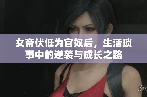 女帝伏低为官奴后，生活琐事中的逆袭与成长之路