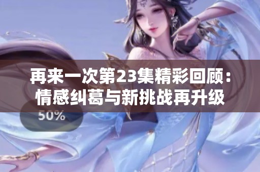 再来一次第23集精彩回顾：情感纠葛与新挑战再升级