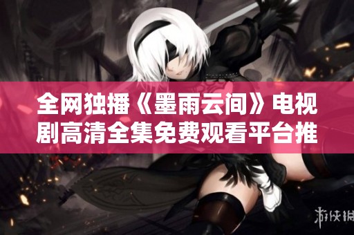 全网独播《墨雨云间》电视剧高清全集免费观看平台推荐