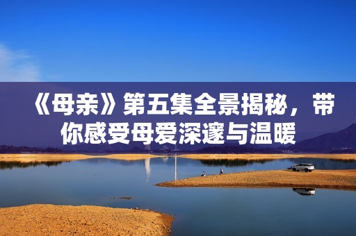 《母亲》第五集全景揭秘，带你感受母爱深邃与温暖