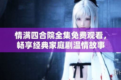 情满四合院全集免费观看，畅享经典家庭剧温情故事