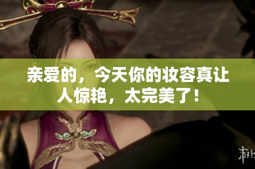 亲爱的，今天你的妆容真让人惊艳，太完美了！
