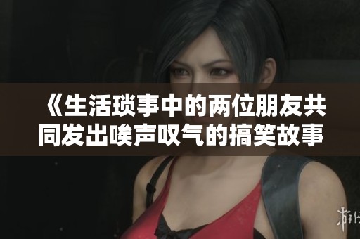 《生活琐事中的两位朋友共同发出唉声叹气的搞笑故事》