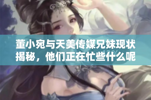 董小宛与天美传媒兄妹现状揭秘，他们正在忙些什么呢