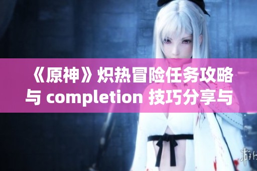 《原神》炽热冒险任务攻略与 completion 技巧分享与解析
