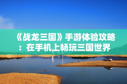《战龙三国》手游体验攻略：在手机上畅玩三国世界