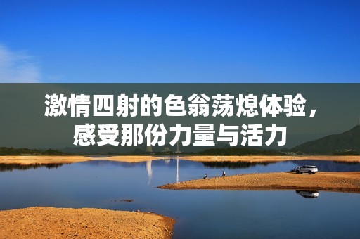 激情四射的色翁荡熄体验，感受那份力量与活力