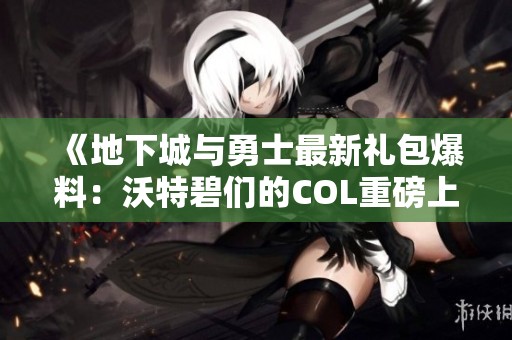 《地下城与勇士最新礼包爆料：沃特碧们的COL重磅上线》