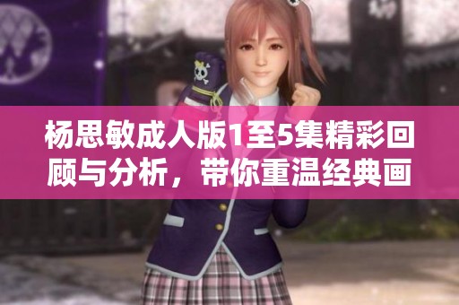 杨思敏成人版1至5集精彩回顾与分析，带你重温经典画面