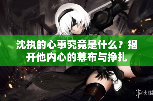 沈执的心事究竟是什么？揭开他内心的幕布与挣扎